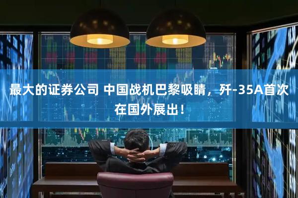 最大的证券公司 中国战机巴黎吸睛，歼-35A首次在国外展出！