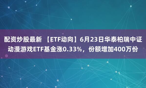配资炒股最新 【ETF动向】6月23日华泰柏瑞中证动漫游戏ETF基金涨0.33%，份额增加400万份