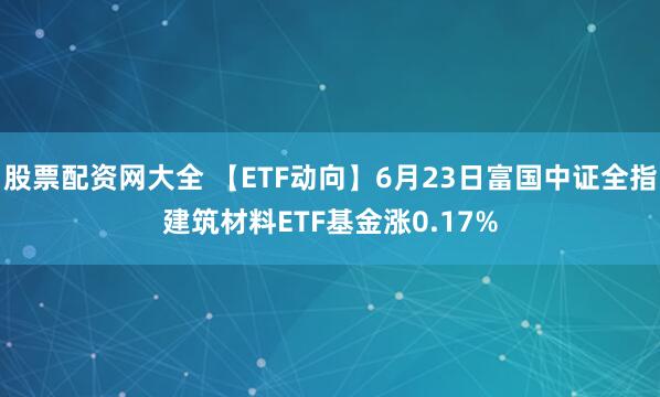 股票配资网大全 【ETF动向】6月23日富国中证全指建筑材料ETF基金涨0.17%
