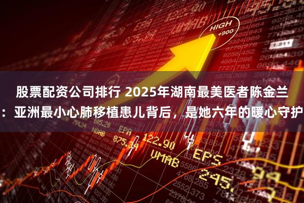 股票配资公司排行 2025年湖南最美医者陈金兰：亚洲最小心肺移植患儿背后，是她六年的暖心守护