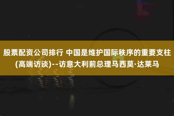 股票配资公司排行 中国是维护国际秩序的重要支柱(高端访谈)--访意大利前总理马西莫·达莱马