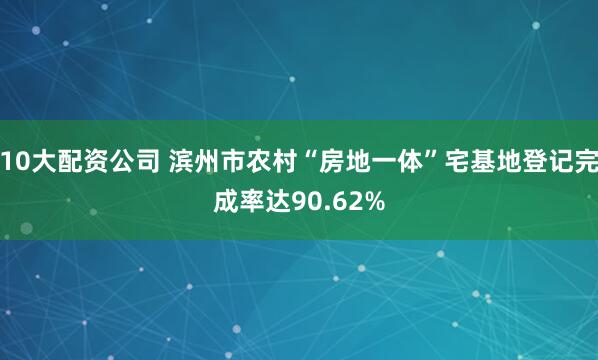 10大配资公司 滨州市农村“房地一体”宅基地登记完成率达90.62%