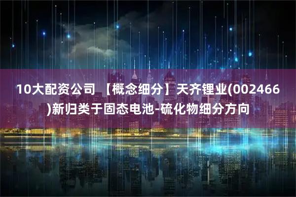 10大配资公司 【概念细分】天齐锂业(002466)新归类于固态电池-硫化物细分方向