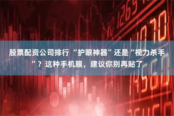 股票配资公司排行 “护眼神器”还是“视力杀手”？这种手机膜，建议你别再贴了