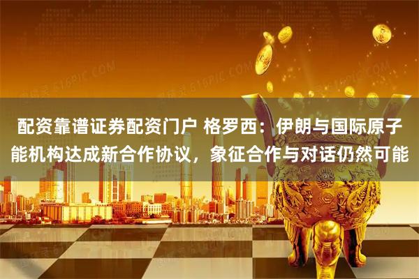 配资靠谱证券配资门户 格罗西：伊朗与国际原子能机构达成新合作协议，象征合作与对话仍然可能