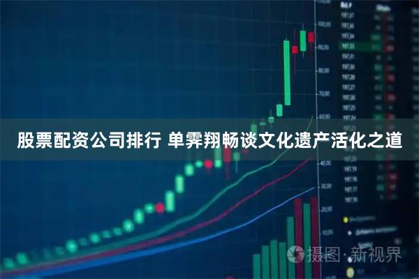 股票配资公司排行 单霁翔畅谈文化遗产活化之道
