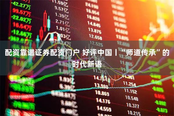 配资靠谱证券配资门户 好评中国丨“师道传承”的时代新语