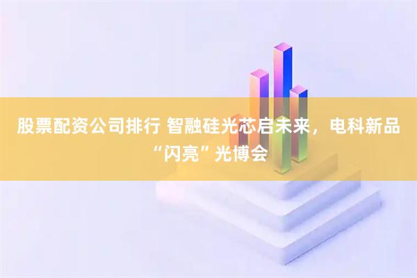 股票配资公司排行 智融硅光芯启未来，电科新品“闪亮”光博会