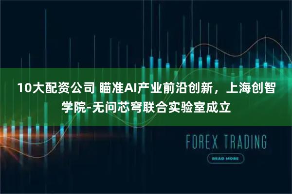 10大配资公司 瞄准AI产业前沿创新，上海创智学院-无问芯穹联合实验室成立