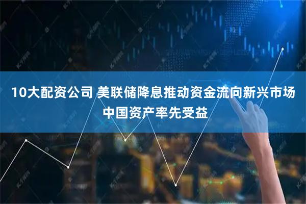 10大配资公司 美联储降息推动资金流向新兴市场 中国资产率先受益