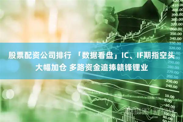 股票配资公司排行 「数据看盘」IC、IF期指空头大幅加仓 多路资金追捧赣锋锂业