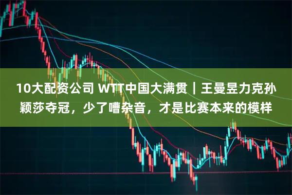 10大配资公司 WTT中国大满贯｜王曼昱力克孙颖莎夺冠，少了嘈杂音，才是比赛本来的模样