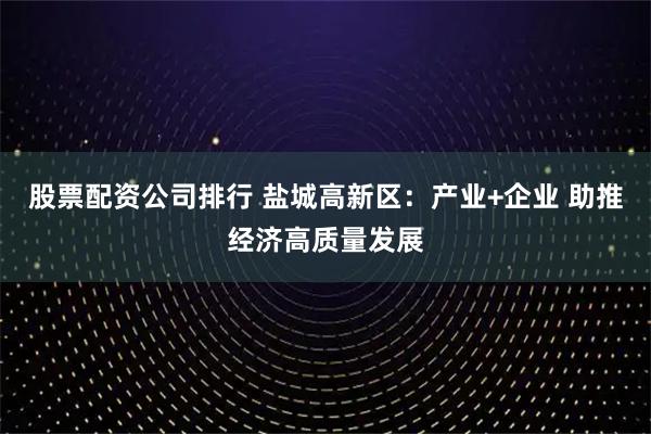 股票配资公司排行 盐城高新区：产业+企业 助推经济高质量发展