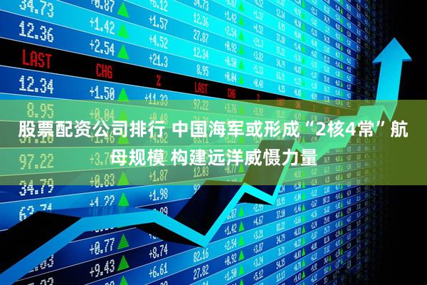 股票配资公司排行 中国海军或形成“2核4常”航母规模 构建远洋威慑力量