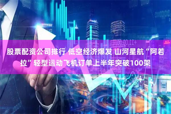 股票配资公司排行 低空经济爆发 山河星航“阿若拉”轻型运动飞机订单上半年突破100架