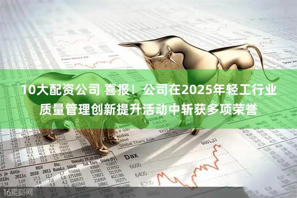 10大配资公司 喜报！公司在2025年轻工行业质量管理创新提升活动中斩获多项荣誉