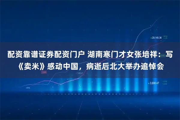 配资靠谱证券配资门户 湖南寒门才女张培祥：写《卖米》感动中国，病逝后北大举办追悼会