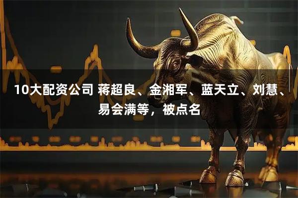 10大配资公司 蒋超良、金湘军、蓝天立、刘慧、易会满等，被点名