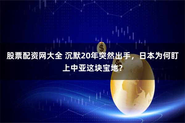 股票配资网大全 沉默20年突然出手，日本为何盯上中亚这块宝地？
