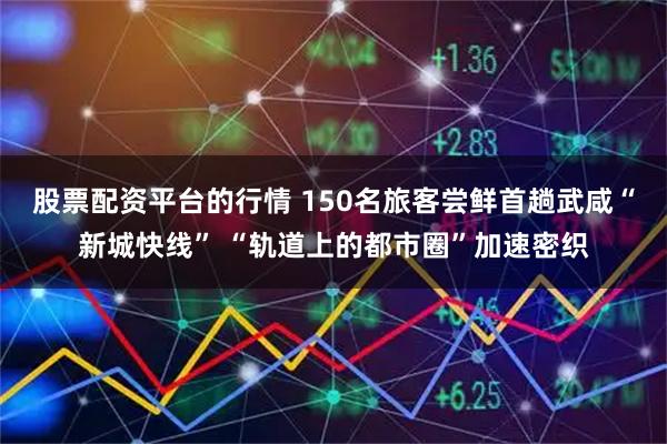 股票配资平台的行情 150名旅客尝鲜首趟武咸“新城快线” “轨道上的都市圈”加速密织