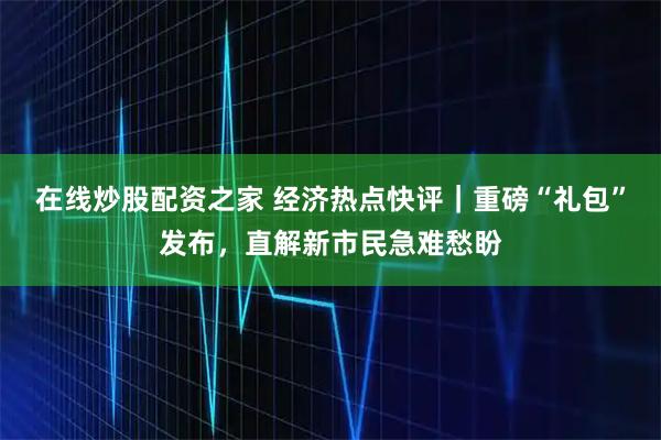 在线炒股配资之家 经济热点快评｜重磅“礼包”发布，直解新市民急难愁盼