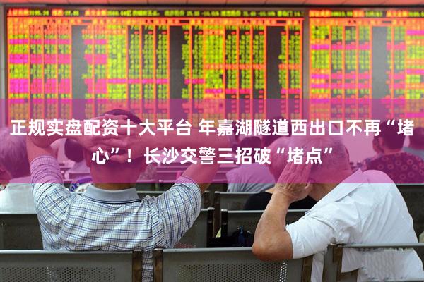 正规实盘配资十大平台 年嘉湖隧道西出口不再“堵心”！长沙交警三招破“堵点”