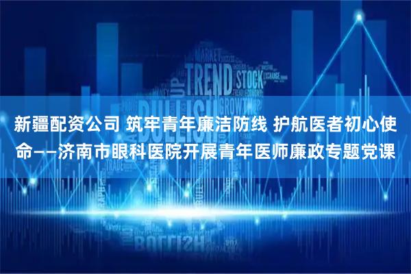 新疆配资公司 筑牢青年廉洁防线 护航医者初心使命——济南市眼科医院开展青年医师廉政专题党课