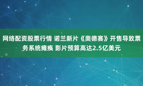 网络配资股票行情 诺兰新片《奥德赛》开售导致票务系统瘫痪 影片预算高达2.5亿美元