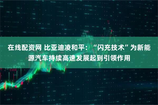 在线配资网 比亚迪凌和平：“闪充技术”为新能源汽车持续高速发展起到引领作用