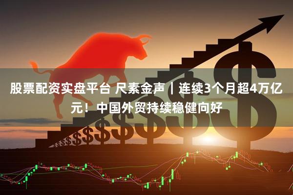 股票配资实盘平台 尺素金声｜连续3个月超4万亿元！中国外贸持续稳健向好